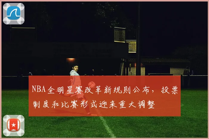 NBA全明星赛改革新规则公布，投票制度和比赛形式迎来重大调整