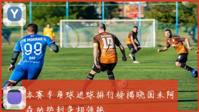本赛季角球进球排行榜揭晓国米阿森纳热刺争相领跑