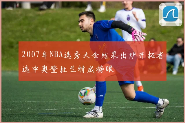 2007年NBA选秀大会结果出炉开拓者选中奥登杜兰特成榜眼